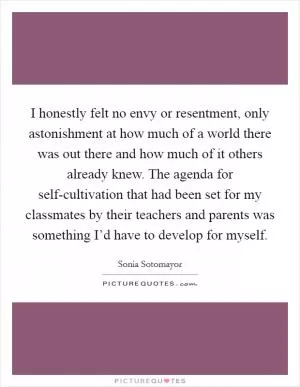 I honestly felt no envy or resentment, only astonishment at how much of a world there was out there and how much of it others already knew. The agenda for self-cultivation that had been set for my classmates by their teachers and parents was something I’d have to develop for myself Picture Quote #1