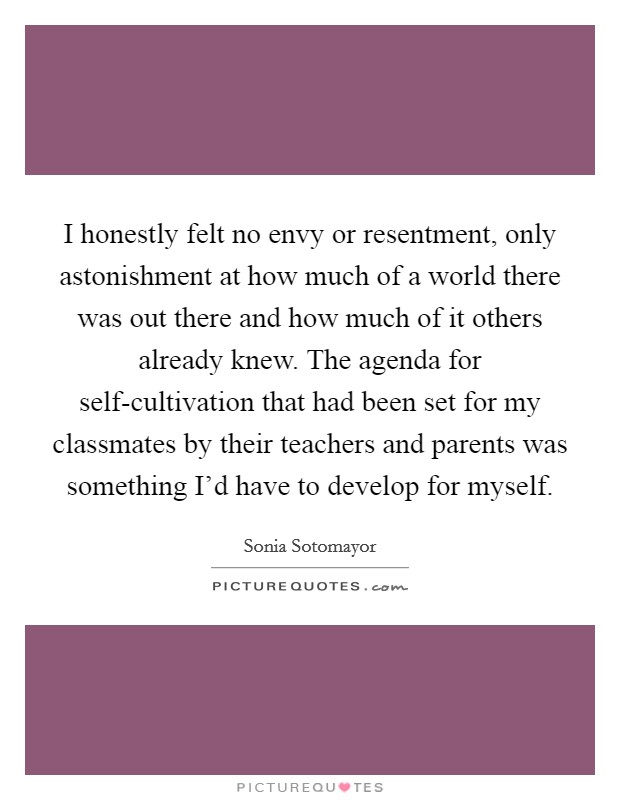 I honestly felt no envy or resentment, only astonishment at how much of a world there was out there and how much of it others already knew. The agenda for self-cultivation that had been set for my classmates by their teachers and parents was something I'd have to develop for myself Picture Quote #1