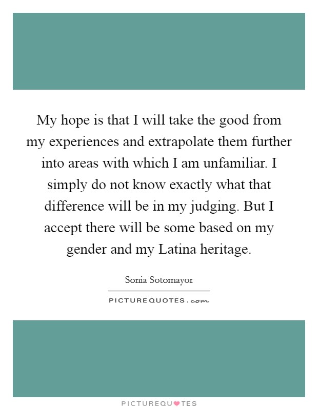 My hope is that I will take the good from my experiences and extrapolate them further into areas with which I am unfamiliar. I simply do not know exactly what that difference will be in my judging. But I accept there will be some based on my gender and my Latina heritage Picture Quote #1