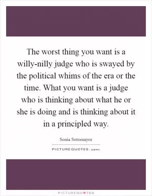 The worst thing you want is a willy-nilly judge who is swayed by the political whims of the era or the time. What you want is a judge who is thinking about what he or she is doing and is thinking about it in a principled way Picture Quote #1