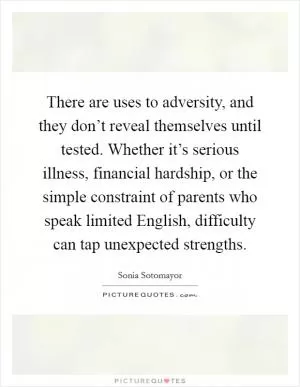 There are uses to adversity, and they don’t reveal themselves until tested. Whether it’s serious illness, financial hardship, or the simple constraint of parents who speak limited English, difficulty can tap unexpected strengths Picture Quote #1
