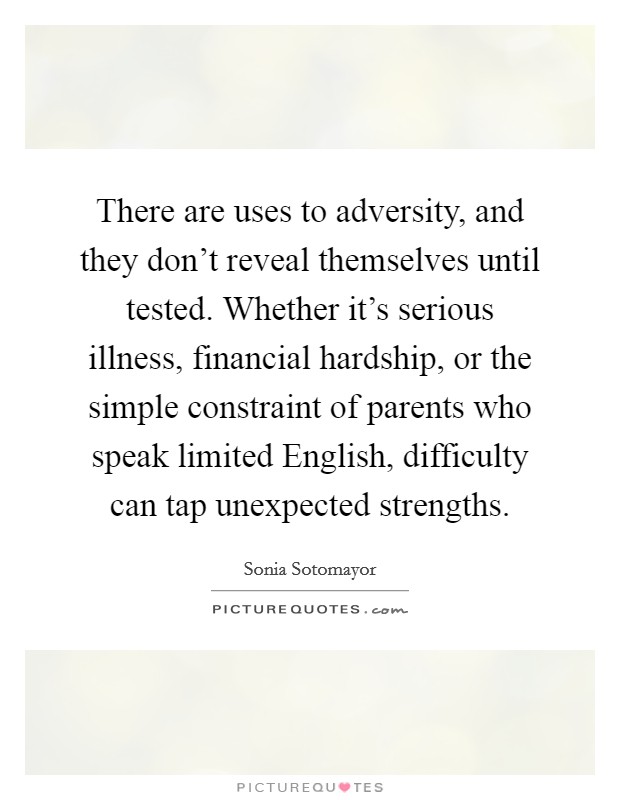 There are uses to adversity, and they don't reveal themselves until tested. Whether it's serious illness, financial hardship, or the simple constraint of parents who speak limited English, difficulty can tap unexpected strengths Picture Quote #1