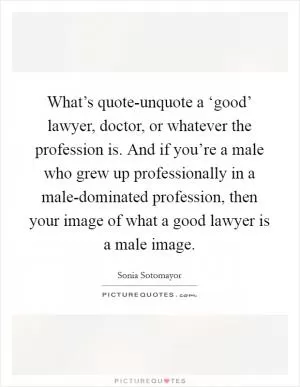 What’s quote-unquote a ‘good’ lawyer, doctor, or whatever the profession is. And if you’re a male who grew up professionally in a male-dominated profession, then your image of what a good lawyer is a male image Picture Quote #1
