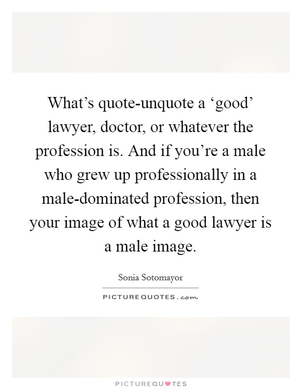 What's quote-unquote a ‘good' lawyer, doctor, or whatever the profession is. And if you're a male who grew up professionally in a male-dominated profession, then your image of what a good lawyer is a male image Picture Quote #1