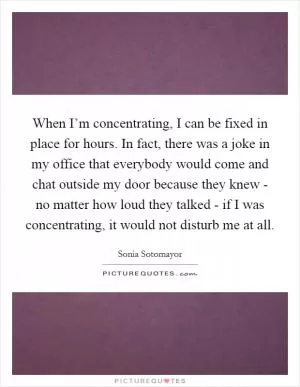 When I’m concentrating, I can be fixed in place for hours. In fact, there was a joke in my office that everybody would come and chat outside my door because they knew - no matter how loud they talked - if I was concentrating, it would not disturb me at all Picture Quote #1