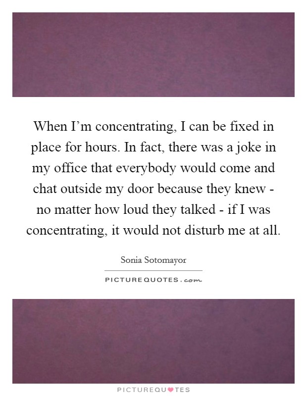 When I'm concentrating, I can be fixed in place for hours. In fact, there was a joke in my office that everybody would come and chat outside my door because they knew - no matter how loud they talked - if I was concentrating, it would not disturb me at all Picture Quote #1