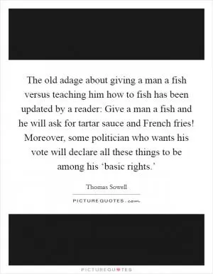 The old adage about giving a man a fish versus teaching him how to fish has been updated by a reader: Give a man a fish and he will ask for tartar sauce and French fries! Moreover, some politician who wants his vote will declare all these things to be among his ‘basic rights.’ Picture Quote #1