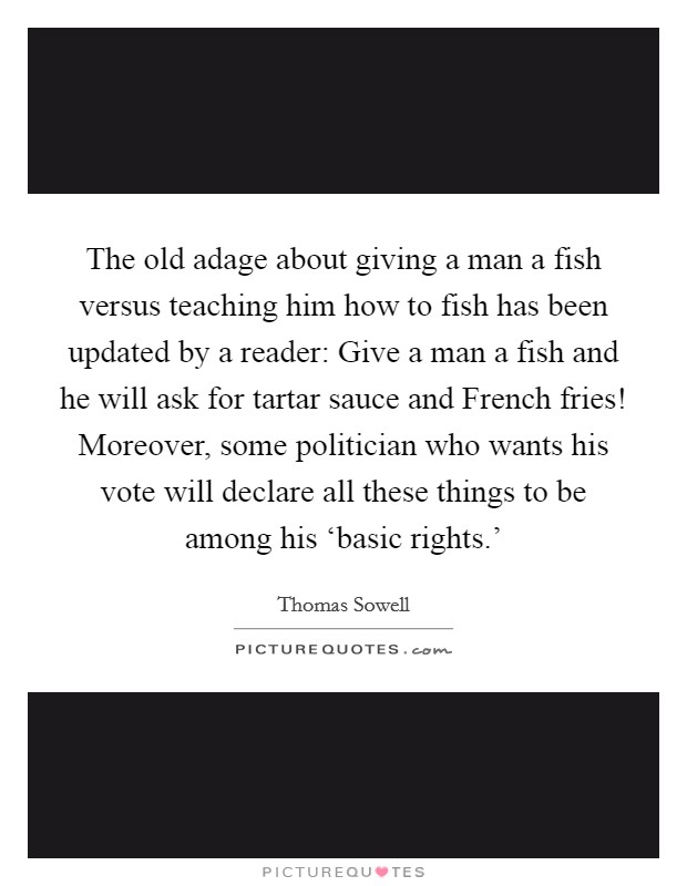The old adage about giving a man a fish versus teaching him how to fish has been updated by a reader: Give a man a fish and he will ask for tartar sauce and French fries! Moreover, some politician who wants his vote will declare all these things to be among his ‘basic rights.' Picture Quote #1