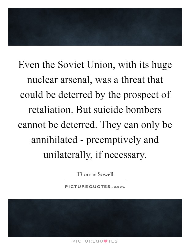 Even the Soviet Union, with its huge nuclear arsenal, was a threat that could be deterred by the prospect of retaliation. But suicide bombers cannot be deterred. They can only be annihilated - preemptively and unilaterally, if necessary Picture Quote #1