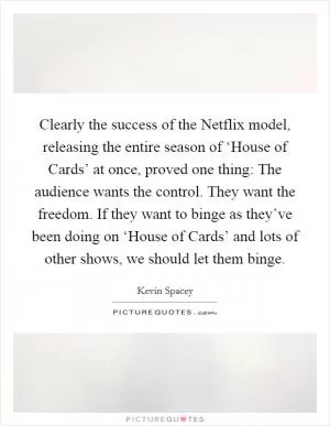 Clearly the success of the Netflix model, releasing the entire season of ‘House of Cards’ at once, proved one thing: The audience wants the control. They want the freedom. If they want to binge as they’ve been doing on ‘House of Cards’ and lots of other shows, we should let them binge Picture Quote #1