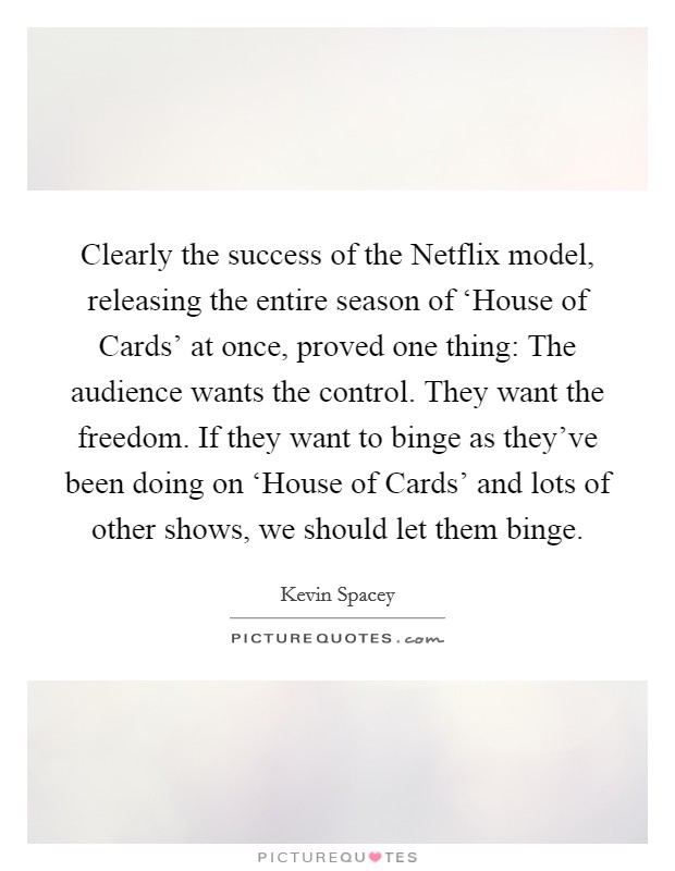 Clearly the success of the Netflix model, releasing the entire season of ‘House of Cards' at once, proved one thing: The audience wants the control. They want the freedom. If they want to binge as they've been doing on ‘House of Cards' and lots of other shows, we should let them binge Picture Quote #1