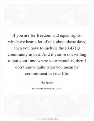 If you are for freedom and equal rights, which we hear a lot of talk about these days, then you have to include the LGBTQ community in that. And if you’re not willing to put your time where your mouth is, then I don’t know quite what you mean by commitment in your life Picture Quote #1