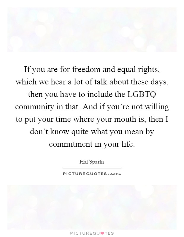 If you are for freedom and equal rights, which we hear a lot of talk about these days, then you have to include the LGBTQ community in that. And if you're not willing to put your time where your mouth is, then I don't know quite what you mean by commitment in your life Picture Quote #1