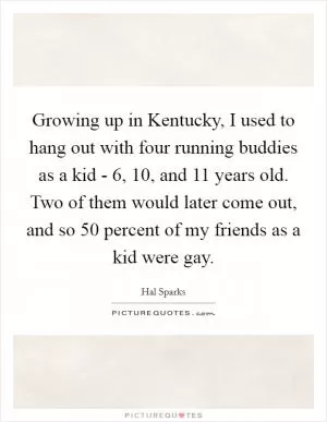 Growing up in Kentucky, I used to hang out with four running buddies as a kid - 6, 10, and 11 years old. Two of them would later come out, and so 50 percent of my friends as a kid were gay Picture Quote #1