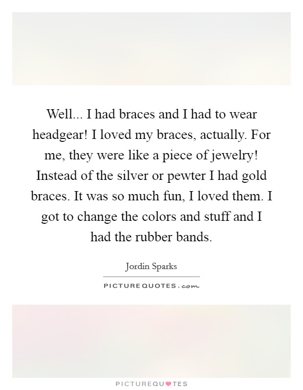 Well... I had braces and I had to wear headgear! I loved my braces, actually. For me, they were like a piece of jewelry! Instead of the silver or pewter I had gold braces. It was so much fun, I loved them. I got to change the colors and stuff and I had the rubber bands Picture Quote #1