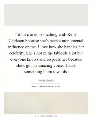 I’d love to do something with Kelly Clarkson because she’s been a monumental influence on me. I love how she handles her celebrity. She’s not in the tabloids a lot but everyone knows and respects her because she’s got an amazing voice. That’s something I aim towards Picture Quote #1