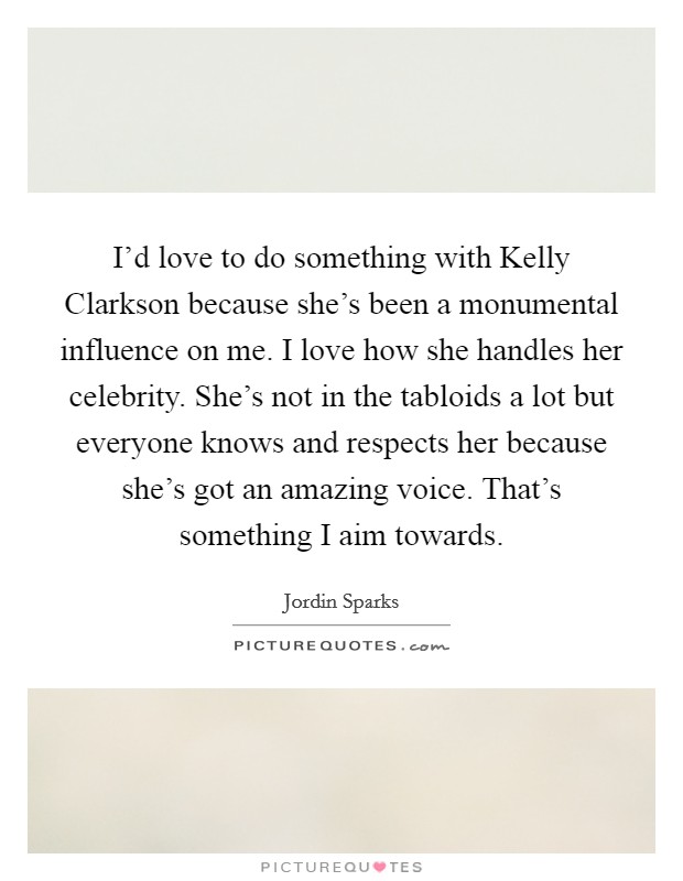 I'd love to do something with Kelly Clarkson because she's been a monumental influence on me. I love how she handles her celebrity. She's not in the tabloids a lot but everyone knows and respects her because she's got an amazing voice. That's something I aim towards Picture Quote #1