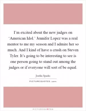I’m excited about the new judges on ‘American Idol.’ Jennifer Lopez was a real mentor to me my season and I admire her so much. And I kind of have a crush on Steven Tyler. It’s going to be interesting to see is one person going to stand out among the judges or if everyone will sort of be equal Picture Quote #1