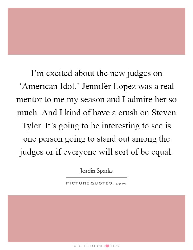I'm excited about the new judges on ‘American Idol.' Jennifer Lopez was a real mentor to me my season and I admire her so much. And I kind of have a crush on Steven Tyler. It's going to be interesting to see is one person going to stand out among the judges or if everyone will sort of be equal Picture Quote #1
