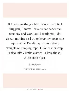 If I eat something a little crazy or if I feel sluggish, I know I have to eat better the next day and work out. I work out, I do circuit training so I try to keep my heart rate up whether I’m doing cardio, lifting weights or jumping rope. I like to mix it up. I also take Zumba classes - I love those, those are a blast Picture Quote #1