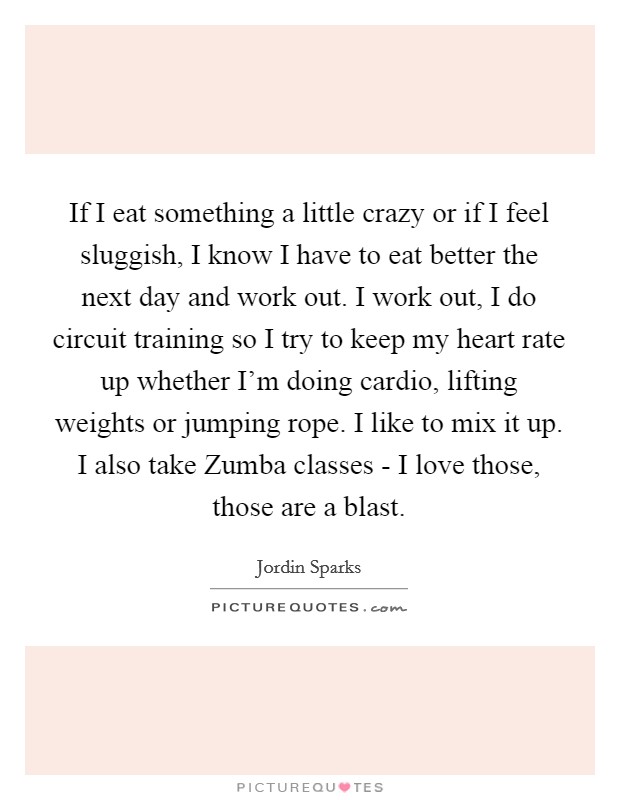 If I eat something a little crazy or if I feel sluggish, I know I have to eat better the next day and work out. I work out, I do circuit training so I try to keep my heart rate up whether I'm doing cardio, lifting weights or jumping rope. I like to mix it up. I also take Zumba classes - I love those, those are a blast Picture Quote #1