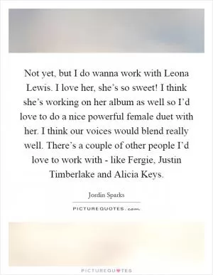 Not yet, but I do wanna work with Leona Lewis. I love her, she’s so sweet! I think she’s working on her album as well so I’d love to do a nice powerful female duet with her. I think our voices would blend really well. There’s a couple of other people I’d love to work with - like Fergie, Justin Timberlake and Alicia Keys Picture Quote #1