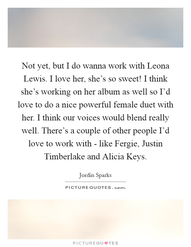Not yet, but I do wanna work with Leona Lewis. I love her, she's so sweet! I think she's working on her album as well so I'd love to do a nice powerful female duet with her. I think our voices would blend really well. There's a couple of other people I'd love to work with - like Fergie, Justin Timberlake and Alicia Keys Picture Quote #1
