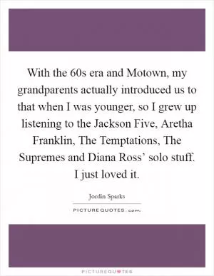 With the  60s era and Motown, my grandparents actually introduced us to that when I was younger, so I grew up listening to the Jackson Five, Aretha Franklin, The Temptations, The Supremes and Diana Ross’ solo stuff. I just loved it Picture Quote #1