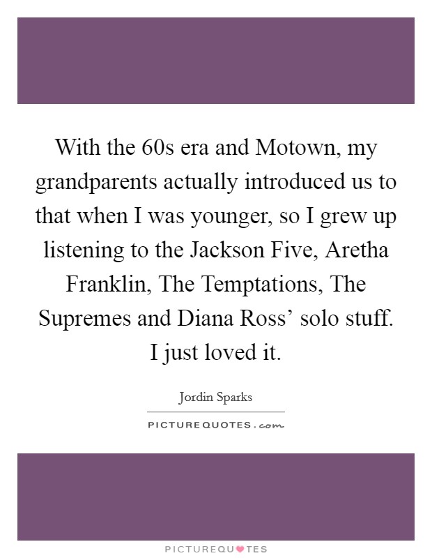 With the  60s era and Motown, my grandparents actually introduced us to that when I was younger, so I grew up listening to the Jackson Five, Aretha Franklin, The Temptations, The Supremes and Diana Ross' solo stuff. I just loved it Picture Quote #1