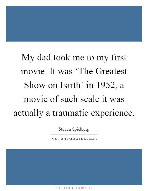 My dad took me to my first movie. It was ‘The Greatest Show on Earth' in 1952, a movie of such scale it was actually a traumatic experience Picture Quote #1