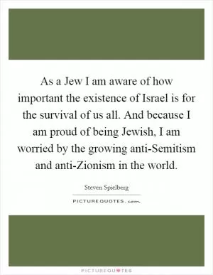As a Jew I am aware of how important the existence of Israel is for the survival of us all. And because I am proud of being Jewish, I am worried by the growing anti-Semitism and anti-Zionism in the world Picture Quote #1