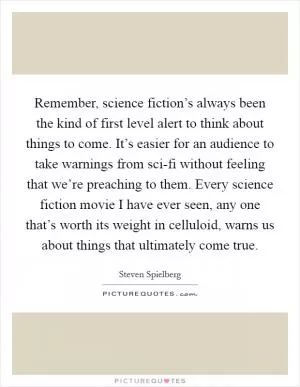 Remember, science fiction’s always been the kind of first level alert to think about things to come. It’s easier for an audience to take warnings from sci-fi without feeling that we’re preaching to them. Every science fiction movie I have ever seen, any one that’s worth its weight in celluloid, warns us about things that ultimately come true Picture Quote #1