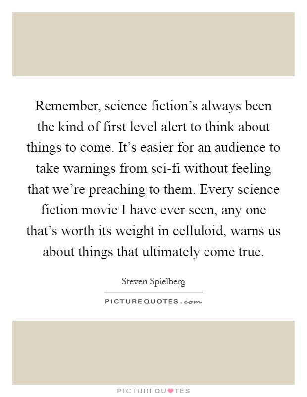 Remember, science fiction's always been the kind of first level alert to think about things to come. It's easier for an audience to take warnings from sci-fi without feeling that we're preaching to them. Every science fiction movie I have ever seen, any one that's worth its weight in celluloid, warns us about things that ultimately come true Picture Quote #1