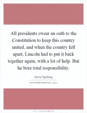 All presidents swear an oath to the Constitution to keep this country united, and when the country fell apart, Lincoln had to put it back together again, with a lot of help. But he bore total responsibility Picture Quote #1