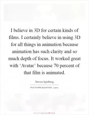 I believe in 3D for certain kinds of films. I certainly believe in using 3D for all things in animation because animation has such clarity and so much depth of focus. It worked great with ‘Avatar’ because 70 percent of that film is animated Picture Quote #1