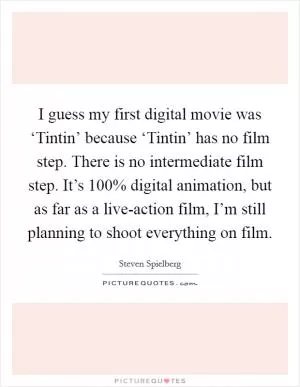 I guess my first digital movie was ‘Tintin’ because ‘Tintin’ has no film step. There is no intermediate film step. It’s 100% digital animation, but as far as a live-action film, I’m still planning to shoot everything on film Picture Quote #1