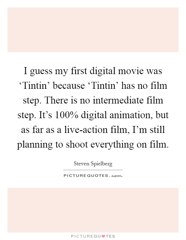 I guess my first digital movie was ‘Tintin' because ‘Tintin' has no film step. There is no intermediate film step. It's 100% digital animation, but as far as a live-action film, I'm still planning to shoot everything on film Picture Quote #1