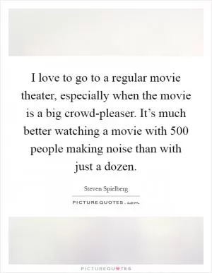 I love to go to a regular movie theater, especially when the movie is a big crowd-pleaser. It’s much better watching a movie with 500 people making noise than with just a dozen Picture Quote #1