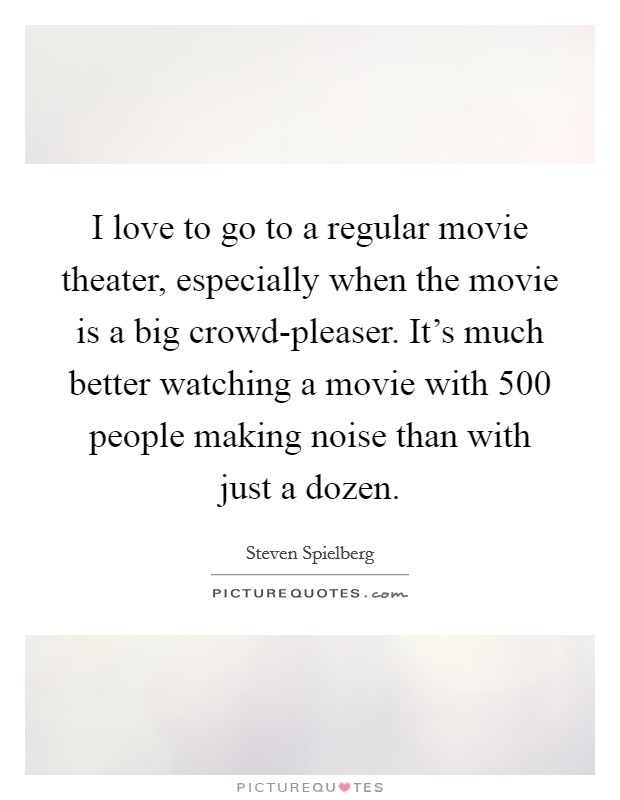 I love to go to a regular movie theater, especially when the movie is a big crowd-pleaser. It's much better watching a movie with 500 people making noise than with just a dozen Picture Quote #1