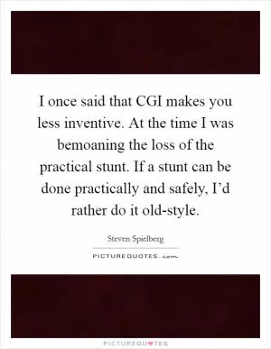 I once said that CGI makes you less inventive. At the time I was bemoaning the loss of the practical stunt. If a stunt can be done practically and safely, I’d rather do it old-style Picture Quote #1
