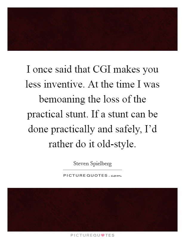 I once said that CGI makes you less inventive. At the time I was bemoaning the loss of the practical stunt. If a stunt can be done practically and safely, I'd rather do it old-style Picture Quote #1