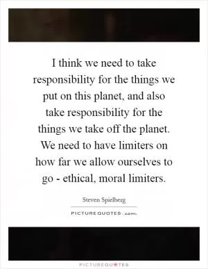 I think we need to take responsibility for the things we put on this planet, and also take responsibility for the things we take off the planet. We need to have limiters on how far we allow ourselves to go - ethical, moral limiters Picture Quote #1