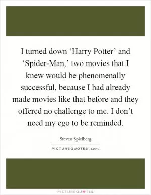 I turned down ‘Harry Potter’ and ‘Spider-Man,’ two movies that I knew would be phenomenally successful, because I had already made movies like that before and they offered no challenge to me. I don’t need my ego to be reminded Picture Quote #1