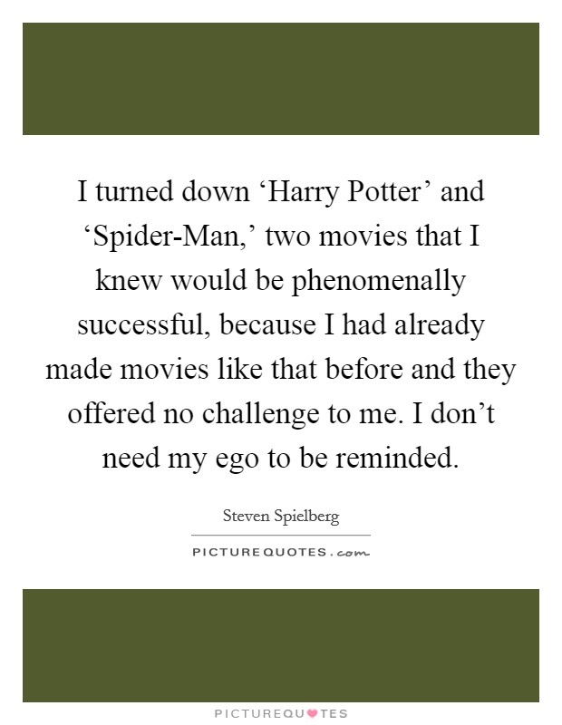I turned down ‘Harry Potter' and ‘Spider-Man,' two movies that I knew would be phenomenally successful, because I had already made movies like that before and they offered no challenge to me. I don't need my ego to be reminded Picture Quote #1