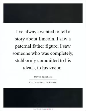 I’ve always wanted to tell a story about Lincoln. I saw a paternal father figure; I saw someone who was completely, stubbornly committed to his ideals, to his vision Picture Quote #1