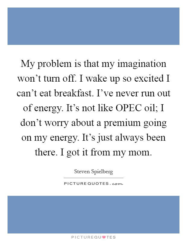 My problem is that my imagination won't turn off. I wake up so excited I can't eat breakfast. I've never run out of energy. It's not like OPEC oil; I don't worry about a premium going on my energy. It's just always been there. I got it from my mom Picture Quote #1