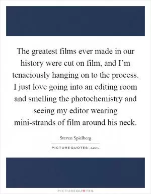 The greatest films ever made in our history were cut on film, and I’m tenaciously hanging on to the process. I just love going into an editing room and smelling the photochemistry and seeing my editor wearing mini-strands of film around his neck Picture Quote #1
