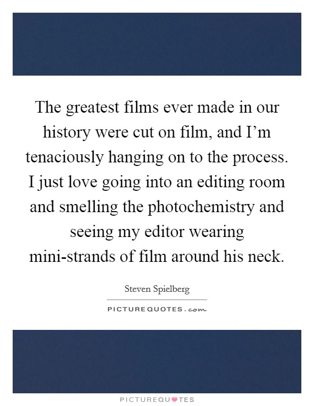 The greatest films ever made in our history were cut on film, and I'm tenaciously hanging on to the process. I just love going into an editing room and smelling the photochemistry and seeing my editor wearing mini-strands of film around his neck Picture Quote #1