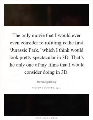 The only movie that I would ever even consider retrofitting is the first ‘Jurassic Park,’ which I think would look pretty spectacular in 3D. That’s the only one of my films that I would consider doing in 3D Picture Quote #1