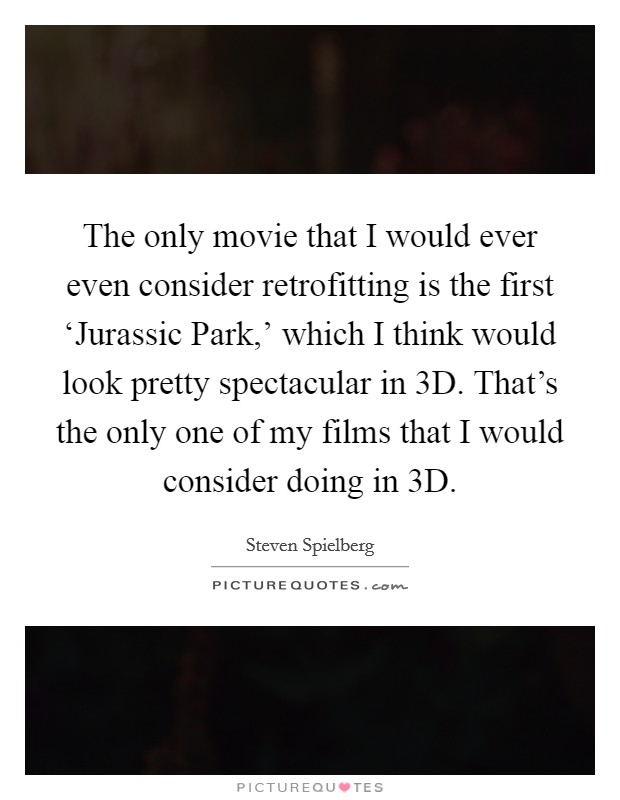 The only movie that I would ever even consider retrofitting is the first ‘Jurassic Park,' which I think would look pretty spectacular in 3D. That's the only one of my films that I would consider doing in 3D Picture Quote #1